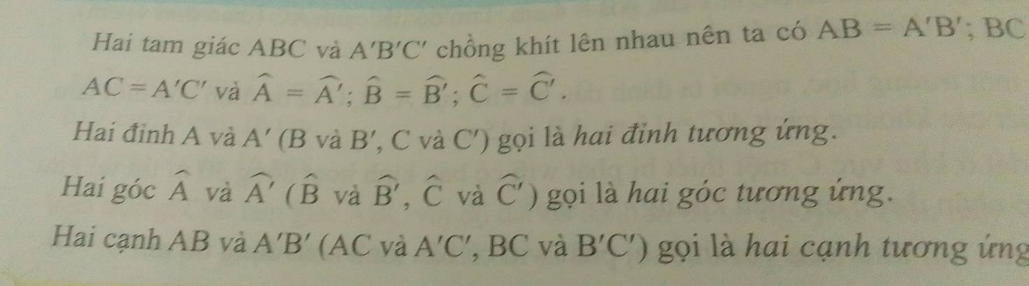 Hai tam giác ABC và A'B'C' chồng khít lên nhau nên ta có AB=A'B'; BC
AC=A'C' và hat A=hat A'; widehat B=widehat B'; widehat C=widehat C'. 
Hai đinh A và A'( B và B' , C và C') gọi là hai đỉnh tương ứng. 
Hai góc widehat A và widehat A'(widehat B và widehat B' hat C và widehat C') gọi là hai góc tương ứng. 
Hai cạnh AB và A'B' (AC và A'C' , BC và B'C') gọi là hai cạnh tương ứng