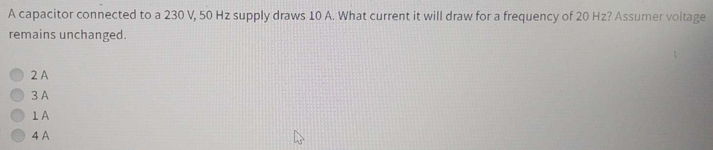 A capacitor connected to a 230 V, 50 Hz supply draws 10 A. What current it will draw for a frequency of 20 Hz? Assumer voltage
remains unchanged.
2A
3 A
1A
4 A