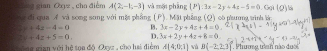 Sng gian Oxyz , cho điểm A(2;-1;-3) và mặt phẳng (P): 3x-2y+4z-5=0. Gọi (Q) là
ng đi qua A và song song với mặt phẳng (P). Mặt phẳng (Q) có phương trình là:
□ y+4z-4=0
B. 3x-2y+4z+4=0
2y+4z+5=0.
D. 3x+2y+4z+8=0. 
gủng gian với hệ tọa độ Oxyz , cho hai điểm A(4;0;1) và B(-2;2;3) Phương trình nào dưới