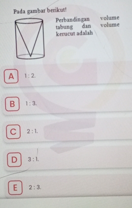 Pada gambar berikut!
Perbandingan volume
tabung dan volume
kerucut adalah
A 1:2.
B 1:3.
C 2:1.
D 3:1.
E 2:3.