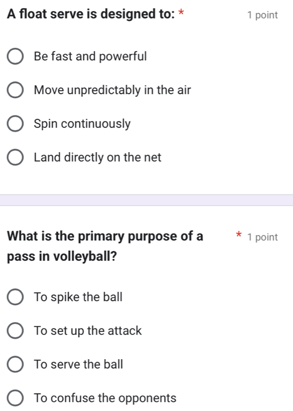 A float serve is designed to: * 1 point
Be fast and powerful
Move unpredictably in the air
Spin continuously
Land directly on the net
What is the primary purpose of a 1 point
pass in volleyball?
To spike the ball
To set up the attack
To serve the ball
To confuse the opponents