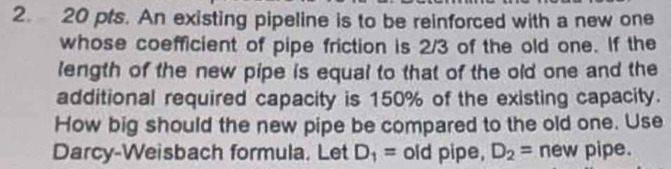 pts. An existing pipeline is to be reinforced with a new one 
whose coefficient of pipe friction is 2/3 of the old one. If the 
length of the new pipe is equal to that of the old one and the 
additional required capacity is 150% of the existing capacity. 
How big should the new pipe be compared to the old one. Use 
Darcy-Weisbach formula. Let D_1= old pipe, D_2= new I pipe.