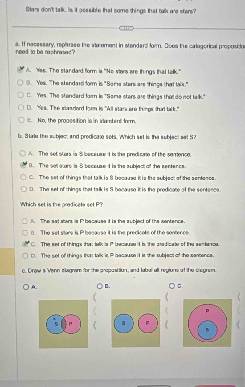 Stars don't talk. Is it possible that some things that talk are stars?
a. If necessary, rephrase the statement in standard form. Does the categorical propositio
need to be rephrased?
A. Yes. The standard form is "No stars are things that talk."
B. Yes. The standard form is "Some stars are things that talk."
C. Yes. The standard form is "Some stars are things that do not talk."
D. Yes. The standard form is "All stars are things that talk."
E. No, the proposition is in standard form.
b. State the subject and predicate sets. Which set is the subject set S?
A. The set stars is S because it is the predicate of the sentence.
B. The set stars is S because it is the subject of the sentence.
C. The set of things that talk is S because it is the subject of the sentence.
D. The set of things that talk is S because it is the predicate of the sentence.
Which set is the predicate set P?
A. The set stars is P because it is the subject of the sentence.
B. The set stars is P because it is the predicate of the sentence.
C. The set of things that talk is P because it is the predicate of the sentence.
D. The set of things that talk is P because it is the subject of the sentence.
c. Draw a Venn diagram for the proposition, and label all regions of the diagram.
A.
B.
C.