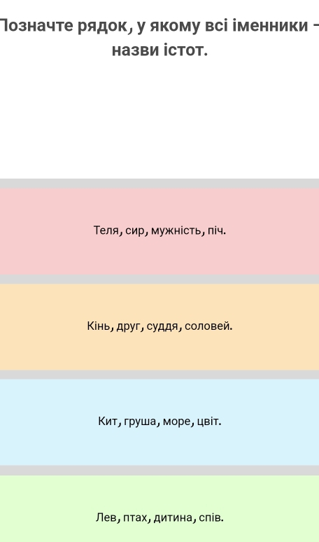 Ιозначте рядок, у якому всі іменники -
Hа3BИ İCTOT.
Теля, сир, мужність, піч.
Κнь, друг, суддя, соловей.
Κит, груша, море, цвίт.
Лев, πτах, дитина, спів.