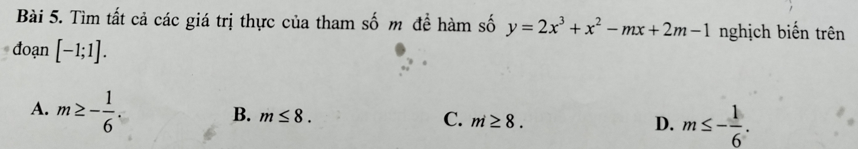 Tìm tất cả các giá trị thực của tham số m để hàm số y=2x^3+x^2-mx+2m-1 nghịch biến trên
đoạn [-1;1].
A. m≥ - 1/6 .
B. m≤ 8.
C. m≥ 8.
D. m≤ - 1/6 .