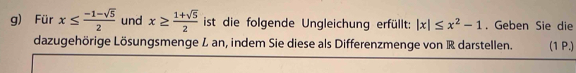 Für x≤  (-1-sqrt(5))/2  und x≥  (1+sqrt(5))/2  ist die folgende Ungleichung erfüllt: |x|≤ x^2-1. Geben Sie die 
dazugehörige Lösungsmenge L an, indem Sie diese als Differenzmenge von R darstellen. (1 P.)