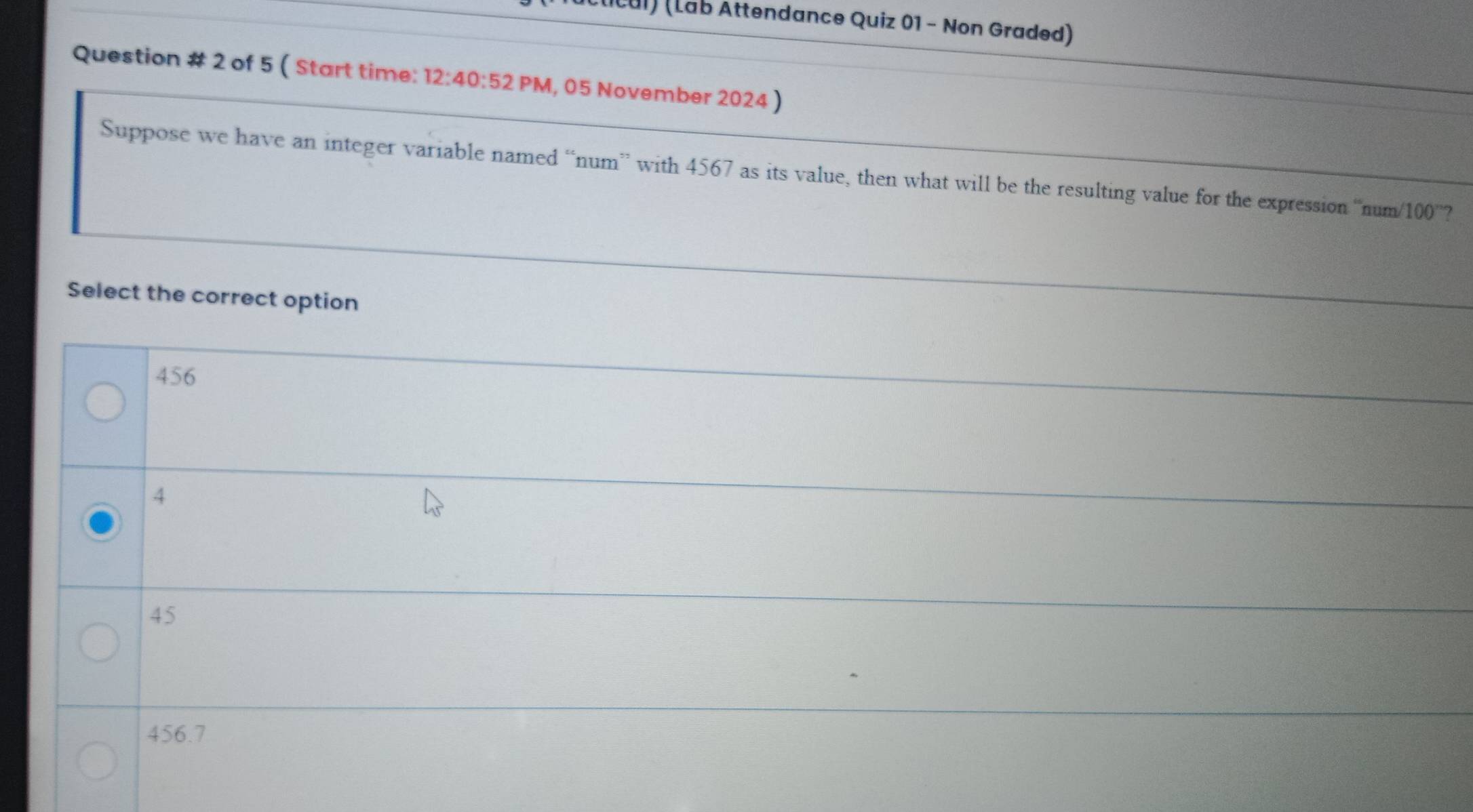 Cul) (Lab Attendance Quiz 01 - Non Graded)
Question # 2 of 5 ( Start time: 12:40:52 PM, 05 November 2024 )
Suppose we have an integer variable named “num” with 4567 as its value, then what will be the resulting value for the expression ' num/100 '?
Select the correct option
456
4
45
456.7