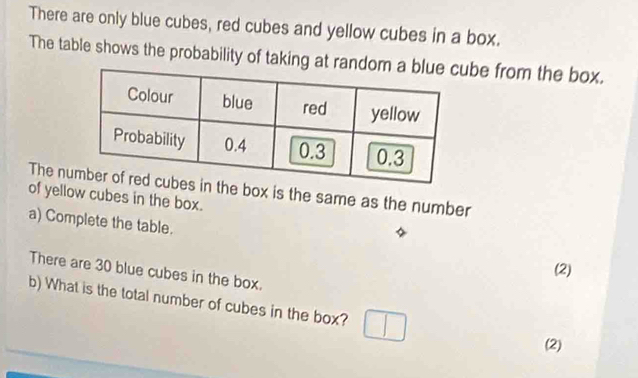 There are only blue cubes, red cubes and yellow cubes in a box. 
The table shows the probability of taking at random a blbe from the box. 
The ne box is the same as the number 
of yellow cubes in the box. 
a) Complete the table. 
(2) 
There are 30 blue cubes in the box. 
b) What is the total number of cubes in the box? 
(2)