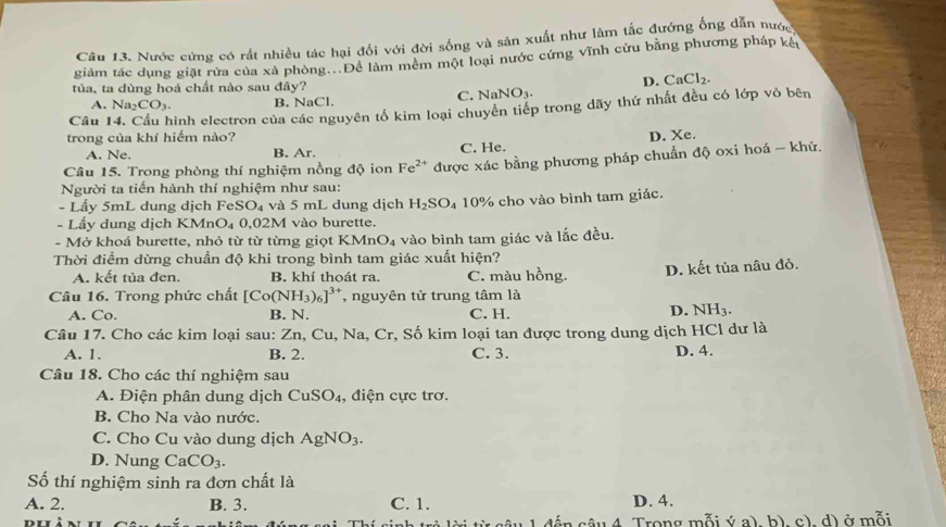 Nước cứng có rất nhiều tác hại đối với đời sống và sản xuất như làm tắc đướng ống dẫn nước
giảm tác dụng giặt rừa của xã phòng...Để làm mêm một loại nước cứng vĩnh cửu bằng phương pháp kêu
tủa, ta dùng hoá chất nào sau đây?
C. NaNO_3. D. CaCl_2.
A. Na_2CO_3. B. NaCl.
Câu hinh electron của các nguyên tố kim loại chuyển tiếp trong dãy thứ nhất đều có lớp vỏ bên
trong của khí hiếm nào? D. Xe.
A. Ne. B. Ar. C. He.
Câu 15. Trong phòng thí nghiệm nồng độ ion Fe^(2+) được xác bằng phương pháp chuẩn độ oxi hoá - khử.
Người ta tiến hành thí nghiệm như sau:
- Lấy 5mL dung dịch FeSO_4 và 5 mL dung dịch H_2SO_4
- Lấy dung dịch KMnO_4 0,02M vào burette. 10% cho vào bình tam giác.
-  Mở khoá burette, nhỏ từ từ từng giọt I KMnO_4 vào bình tam giác và lắc đều.
Thời điểm dừng chuẩn độ khi trong bình tam giác xuất hiện?
A. kết tủa đen. B. khí thoát ra. C. màu hồng. D. kết tùa nâu đỏ.
Câu 16. Trong phức chất [Co(NH_3)_6]^3+ , nguyên tử trung tâm là
A. Co. B. N. C. H.
D. NH_3.
Câu 17. Cho các kim loại sau: Zn, Cu, Na, Cr, Số kim loại tan được trong dung dịch HCl dư là
A. 1. B. 2. C. 3. D. 4.
Câu 18. Cho các thí nghiệm sau
A. Điện phân dung dịch CuSO_4 , điện cực trơ.
B. Cho Na vào nước.
C. Cho Cu vào dung dịch AgNO_3.
D. Nung CaCO_3.
Số thí nghiệm sinh ra đơn chất là
A. 2. B. 3. C. 1. D. 4.
( ế  n câu 4 Trong mỗi ý a), b), c), d) ở mỗi