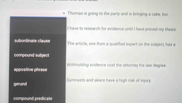 Thomas is going to the party and is bringing a cake, too.
I have to research for evidence until I have proved my thesis.
subordinate clause The article, one from a qualified expert on the subject, has a
compound subject
Withholding evidence cost the attorney his law degree.
appositive phrase
Gymnasts and skiers have a high risk of injury.
gerund
compound predicate