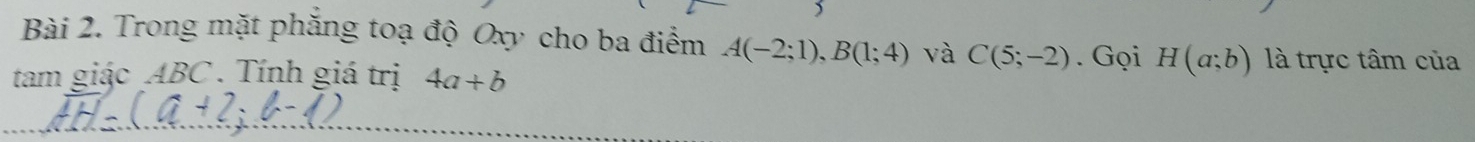 ) 
Bài 2. Trong mặt phăng toạ độ Oxy cho ba điểm A(-2;1), B(1;4) và C(5;-2). Gọi H(a;b) là trực tâm của 
tam giác ABC. Tính giá trị 4a+b