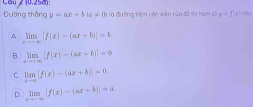 Cầu 2 (0.25a):
Đường thẳng y=ax+b(a!= 0) là đường tiệm cận xiên của đồ thị hàm số y=f(x) nếu:
A. limlimits _xto +∈fty [f(x)-(ax+b)]=b.
B. limlimits _xto +∈fty [f(x)-(ax+b)]=0
C. limlimits _xto a[f(x)-(ax+b)]=0.
D. limlimits _xto -∈fty [f(x)-(ax+b)]=a.