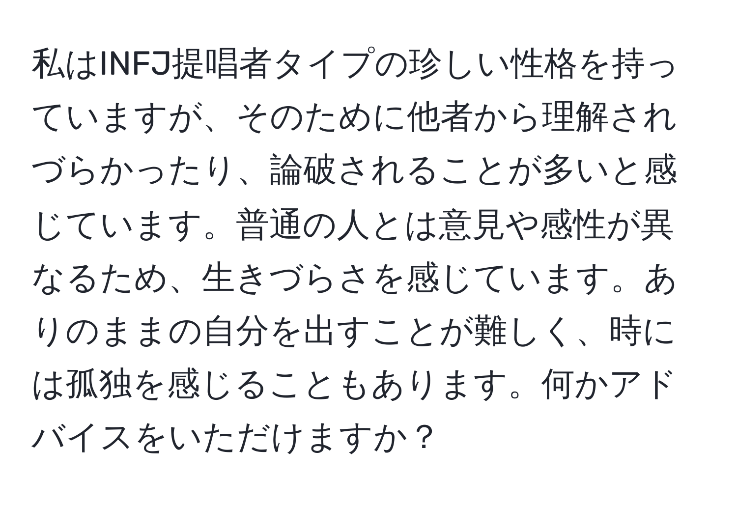 私はINFJ提唱者タイプの珍しい性格を持っていますが、そのために他者から理解されづらかったり、論破されることが多いと感じています。普通の人とは意見や感性が異なるため、生きづらさを感じています。ありのままの自分を出すことが難しく、時には孤独を感じることもあります。何かアドバイスをいただけますか？