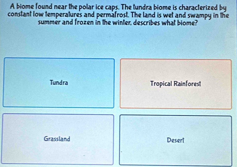 A biome found near the polar ice caps. The tundra biome is characterized by
constant low temperatures and permafrost. The land is wet and swampy in the
summer and frozen in the winter, describes what biome?
Tundra Tropical Rainforest
Grassland Desert