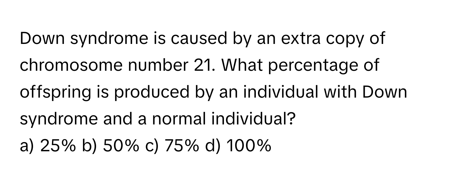 Down syndrome is caused by an extra copy of chromosome number 21. What percentage of offspring is produced by an individual with Down syndrome and a normal individual?

a) 25% b) 50% c) 75% d) 100%