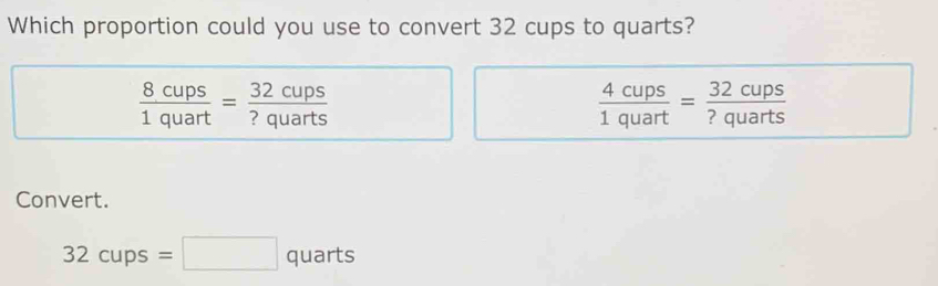 Which proportion could you use to convert 32 cups to quarts?
 8cups/1quart = 32cups/?quarts 
 4cups/1quart = 32cups/?quarts 
Convert.
32cups=□ quarts