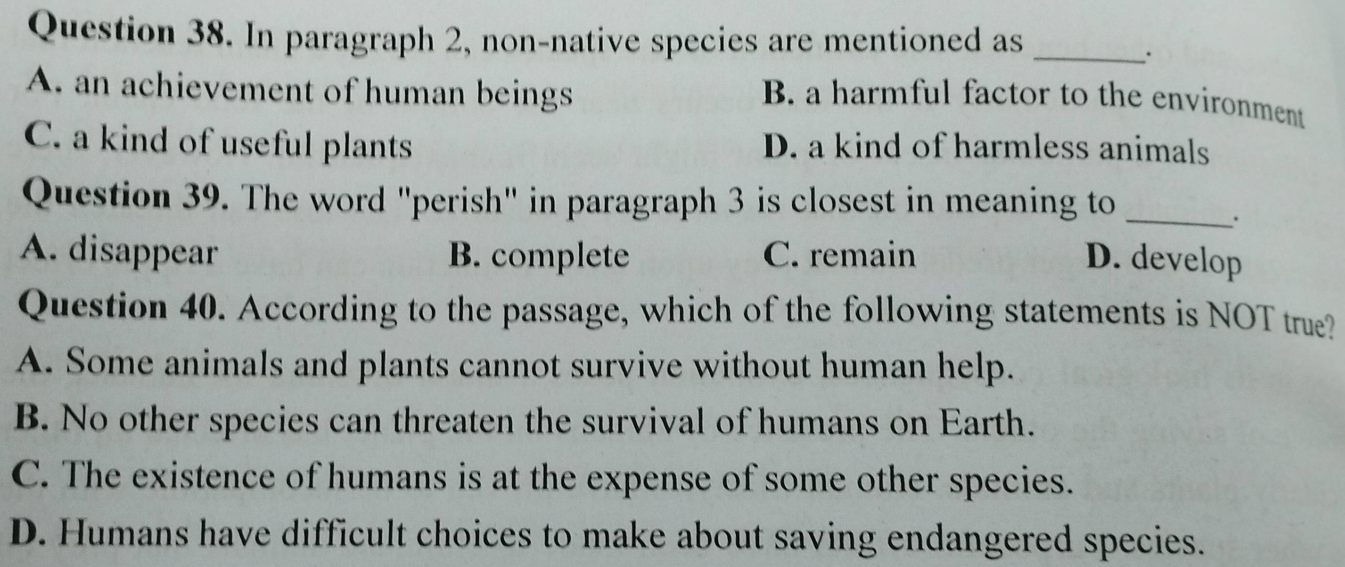 In paragraph 2, non-native species are mentioned as_
.
A. an achievement of human beings
B. a harmful factor to the environment
C. a kind of useful plants D. a kind of harmless animals
Question 39. The word "perish" in paragraph 3 is closest in meaning to_
A. disappear B. complete C. remain D. develop
Question 40. According to the passage, which of the following statements is NOT true?
A. Some animals and plants cannot survive without human help.
B. No other species can threaten the survival of humans on Earth.
C. The existence of humans is at the expense of some other species.
D. Humans have difficult choices to make about saving endangered species.