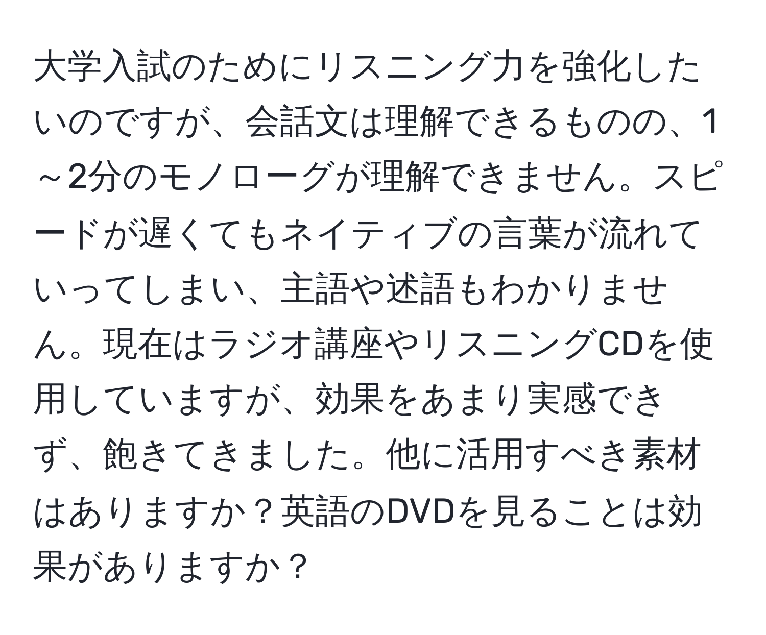 大学入試のためにリスニング力を強化したいのですが、会話文は理解できるものの、1～2分のモノローグが理解できません。スピードが遅くてもネイティブの言葉が流れていってしまい、主語や述語もわかりません。現在はラジオ講座やリスニングCDを使用していますが、効果をあまり実感できず、飽きてきました。他に活用すべき素材はありますか？英語のDVDを見ることは効果がありますか？