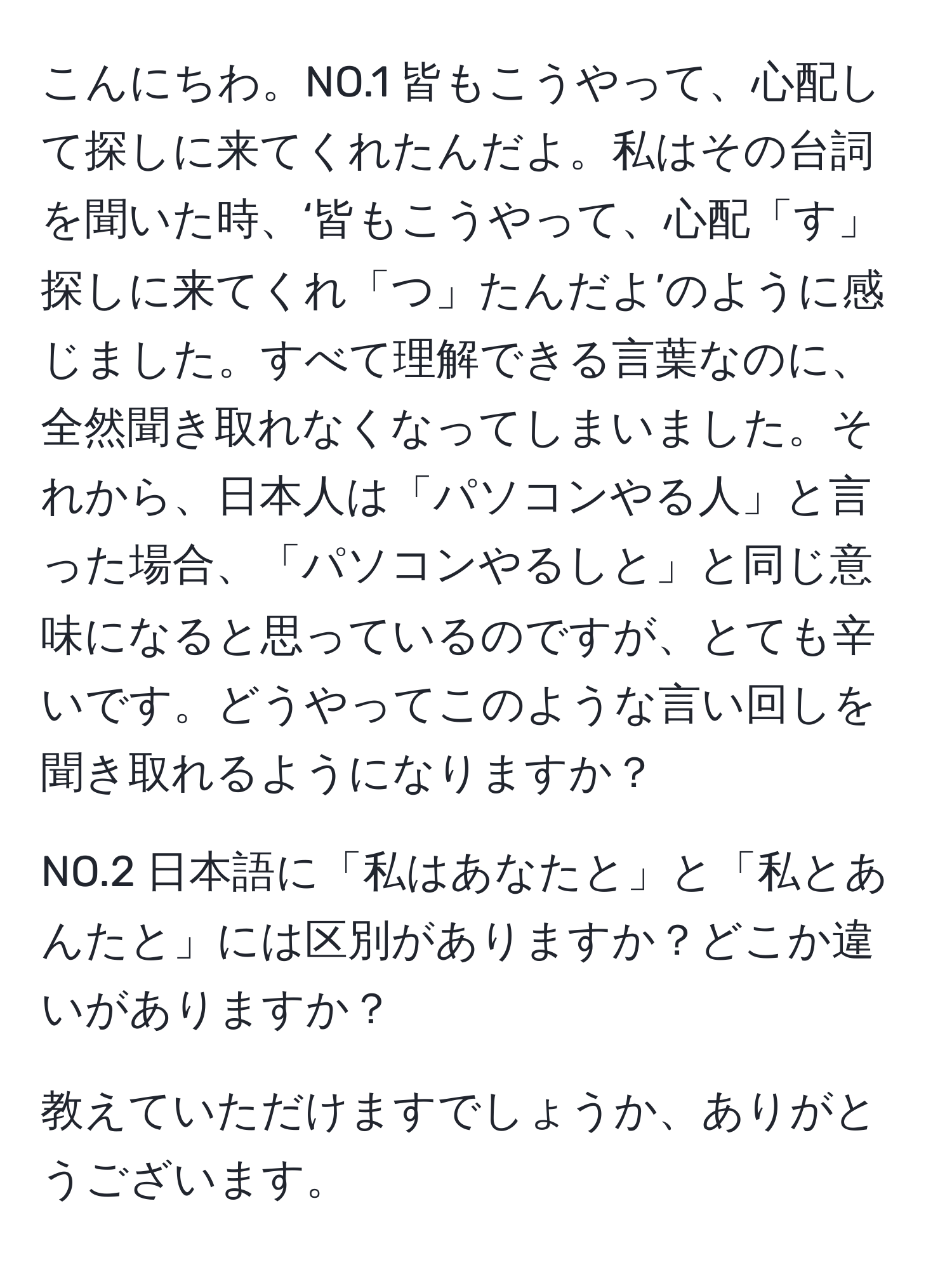 こんにちわ。NO.1 皆もこうやって、心配して探しに来てくれたんだよ。私はその台詞を聞いた時、‘皆もこうやって、心配「す」探しに来てくれ「つ」たんだよ’のように感じました。すべて理解できる言葉なのに、全然聞き取れなくなってしまいました。それから、日本人は「パソコンやる人」と言った場合、「パソコンやるしと」と同じ意味になると思っているのですが、とても辛いです。どうやってこのような言い回しを聞き取れるようになりますか？

NO.2 日本語に「私はあなたと」と「私とあんたと」には区別がありますか？どこか違いがありますか？

教えていただけますでしょうか、ありがとうございます。