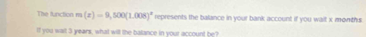 The function m(x)=9,500(1.008)^x represents the balance in your bank account if you wait x months. 
If you wait 3 years, what will the balance in your account be?