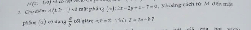 M(2;-1;0) và có cập vecio ch p 
2. Cho điểm A(1;2;-1) và mặt phẳng (α): 2x-2y+z-7=0 , Khoảng cách từ M đến mặt 
phẳng (α) có dạng  a/b  tối giản; a;b∈ Z. Tính T=2a-b ? 
giá của hai vecto