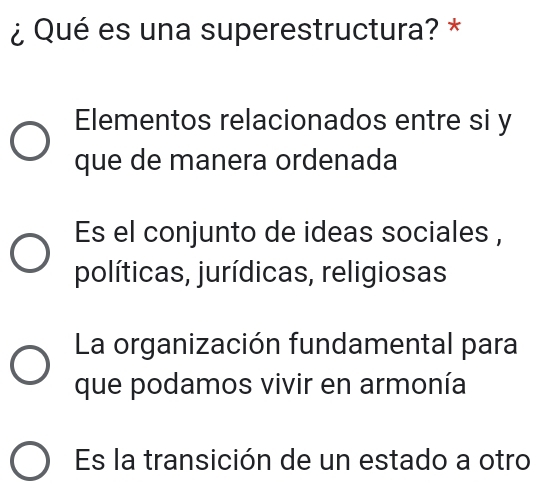 ¿Qué es una superestructura? *
Elementos relacionados entre si y
que de manera ordenada
Es el conjunto de ideas sociales ,
políticas, jurídicas, religiosas
La organización fundamental para
que podamos vivir en armonía
Es la transición de un estado a otro