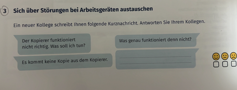 Sich über Störungen bei Arbeitsgeräten austauschen 
Ein neuer Kollege schreibt Ihnen folgende Kurznachricht, Antworten Sie Ihrem Kollegen. 
Der Kopierer funktioniert 
Was genau funktioniert denn nicht? 
nicht richtig. Was soll ich tun? 
Es kommt keine Kopie aus dem Kopierer._ 
_