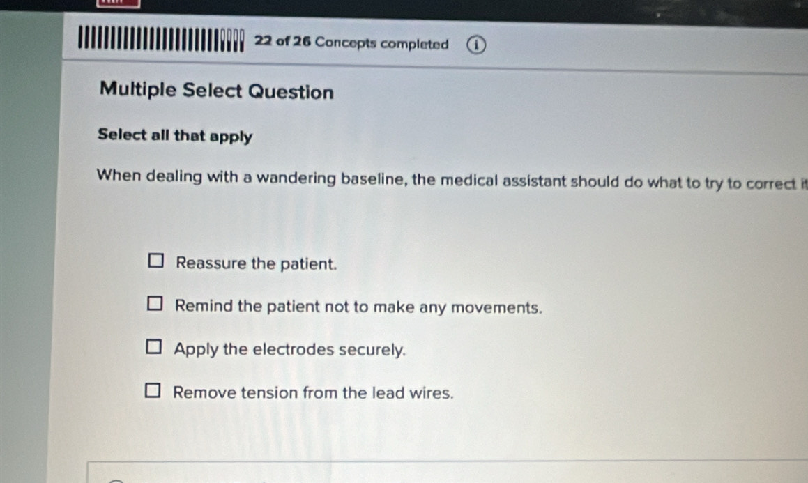 of 26 Concepts completed
Multiple Select Question
Select all that apply
When dealing with a wandering baseline, the medical assistant should do what to try to correct it
Reassure the patient.
Remind the patient not to make any movements.
Apply the electrodes securely.
Remove tension from the lead wires.