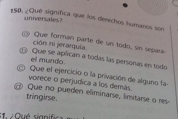 ¿Qué significa que los derechos humanos son universales?
Que forman parte de un todo, sin separa-
ción ni jerarquía.
⑤ Que se aplican a todas las personas en todo
el mundo.
Que el ejercicio o la privación de alguno fa-
vorece o perjudica a los demás.
@ Que no pueden eliminarse, limitarse o res-
tringirse.
1 ¿ Oué signific