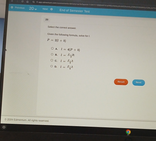 Previous 20 Next End of Semester Test
20
Select the correct answer.
Given the following formula, solve for J.
P=2(l+b)
A. l=4(P+b)
B. l= (P-2b)/2 
C. l= (P-b)/2 
D. l= (P-b)/4 
Reset Next
2024 Edmentum. All rights reserved.