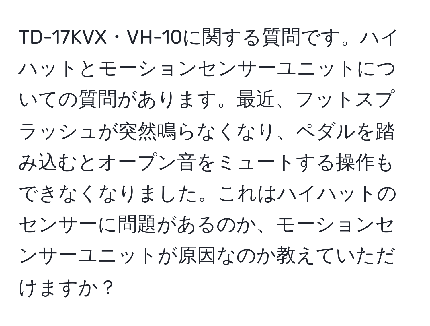 TD-17KVX・VH-10に関する質問です。ハイハットとモーションセンサーユニットについての質問があります。最近、フットスプラッシュが突然鳴らなくなり、ペダルを踏み込むとオープン音をミュートする操作もできなくなりました。これはハイハットのセンサーに問題があるのか、モーションセンサーユニットが原因なのか教えていただけますか？