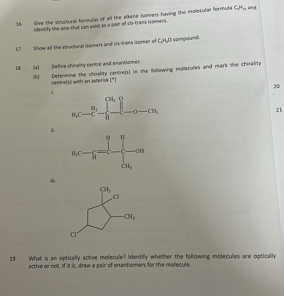 Give the structural formulas of all the alkene isomers having the molecular formula C_5H_10 and
identify the one that can exist as a pair of cis-trans isomers.
17 Show all the structural isomers and cis-trans isomer of C_3H_6O compound.
18    (a) Define chirality centre and enantiomer.
(b) Determine the chirality centre(s) in the following molecules and mark the chirality
centre(s) with an asterisk (*)
20
i.
21
ii.
iii.
19 What is an optically active molecule? Identify whether the following molecules are optically
active or not. If it is, draw a pair of enantiomers for the molecule.