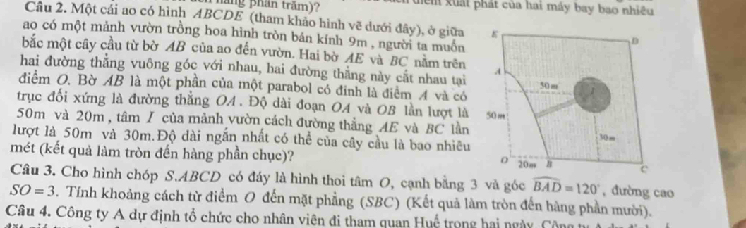 lăng phần trăm)? ểm xuất phát của hai máy bay bao nhiều 
Câu 2. Một cái ao có hình ABCDE (tham khảo hình vẽ dưới đây), ở giữa 
ao có một mảnh vườn trồng hoa hình tròn bán kính 9m , người ta muồn 
bắc một cây cầu từ bờ AB của ao đến vườn. Hai bờ AE và BC nằm trên 
hai đường thẳng vuông góc với nhau, hai đường thằng này cất nhau tại 
điểm O. Bờ AB là một phần của một parabol có đinh là điểm 4 và có 
trục đối xứng là đường thẳng OA. Độ dài đoạn OA và OB lần lượt là
50m và 20m , tâm / của mảnh vườn cách đường thẳng AE và BC lần 
lượt là 50m và 30m.Độ dài ngắn nhất có thể của cây cầu là bao nhiêu 
mét (kết quả làm tròn đến hàng phần chục)? 
Câu 3. Cho hình chóp S. ABCD có đáy là hình thoi tâm O, cạnh bằng 3 và góc widehat BAD=120° , đường cao
SO=3. Tính khoảng cách từ điểm O đến mặt phẳng (SBC) (Kết quả làm tròn đến hàng phần mười). 
Câu 4. Công ty A dự định tổ chức cho nhân viên đi tham quan Huế trong hai ngày, C