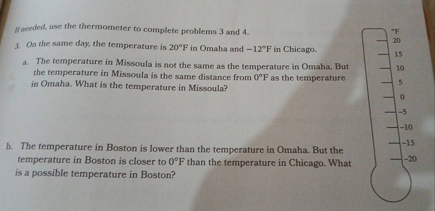 If needed, use the thermometer to complete problems 3 and 4.
°F
20
3. On the same day, the temperature is 20°F in Omaha and -12°F in Chicago.
15
a. The temperature in Missoula is not the same as the temperature in Omaha. But
10
the temperature in Missoula is the same distance from 0°F as the temperature
5
in Omaha. What is the temperature in Missoula?
0
-5
−10
-15
b. The temperature in Boston is lower than the temperature in Omaha. But the
temperature in Boston is closer to 0°F than the temperature in Chicago. What
-20
is a possible temperature in Boston?