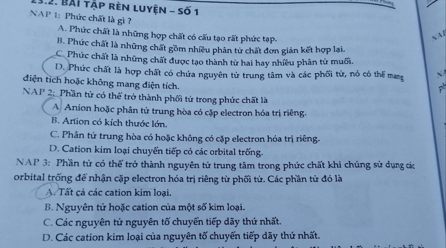 hong
13.2. Bài tập rèn luyện - số 1
NAP 1: Phức chất là gì?
A. Phức chất là những hợp chất có cấu tạo rất phức tạp.
NAI
B. Phức chất là những chất gồm nhiều phân tử chất đơn giản kết hợp lại.
C. Phức chất là những chất được tạo thành từ hai hay nhiều phân tử muối.
D. Phức chất là hợp chất có chứa nguyên tử trung tâm và các phối tử, nó có thể mang
NA
điện tích hoặc không mang điện tích.
ph
NAP 2: Phần tử có thể trở thành phối tử trong phức chất là
A Anion hoặc phân tử trung hòa có cặp electron hóa trị riêng.
B. Anion có kích thước lớn.
C. Phân tử trung hòa có hoặc không có cặp electron hóa trị riêng.
D. Cation kim loại chuyển tiếp có các orbital trống.
NAP 3: Phần tử có thể trở thành nguyên tử trung tâm trong phức chất khi chúng sử dụng các
orbital trống để nhận cặp electron hóa trị riêng từ phối tử. Các phần tử đó là
A. Tất cả các cation kim loại.
B. Nguyên tử hoặc cation của một số kim loại.
C. Các nguyên tử nguyên tố chuyển tiếp dãy thứ nhất.
D. Các cation kim loại của nguyên tố chuyển tiếp dãy thứ nhất.