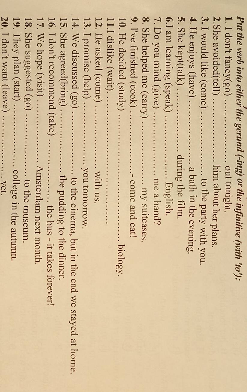 Put the verb into either the gerund (-ing) or the infinitive (with 'to'): 
1. I don't fancy(go) _out tonight. 
2.She avoided(tell) _him about her plans. 
3. I would like (come) _to the party with you. 
4. He enjoys (have) _a bath in the evening. 
5. She kept(talk) _during the film. 
6.I am learning (speak) _English. 
7. Do you mind (give) _me a hand? 
8. She helped me (carry) _my suitcases. 
9. I've finished (cook) _- come and eat! 
10. He decided (study) _biology. 
11.I dislike (wait)._ 
12. He asked (come) _with us. 
13. I promise (help) _you tomorrow. 
14. We discussed (go) _to the cinema, but in the end we stayed at home. 
15. She agreed(bring) _the pudding to the dinner. 
16. I don't recommend (take) _the bus - it takes forever! 
17. We hope (visit) _Amsterdam next month. 
18. She suggested (go) _to the museum. 
19. They plan (start) _college in the autumn. 
20. I don't want (leave) _yet.