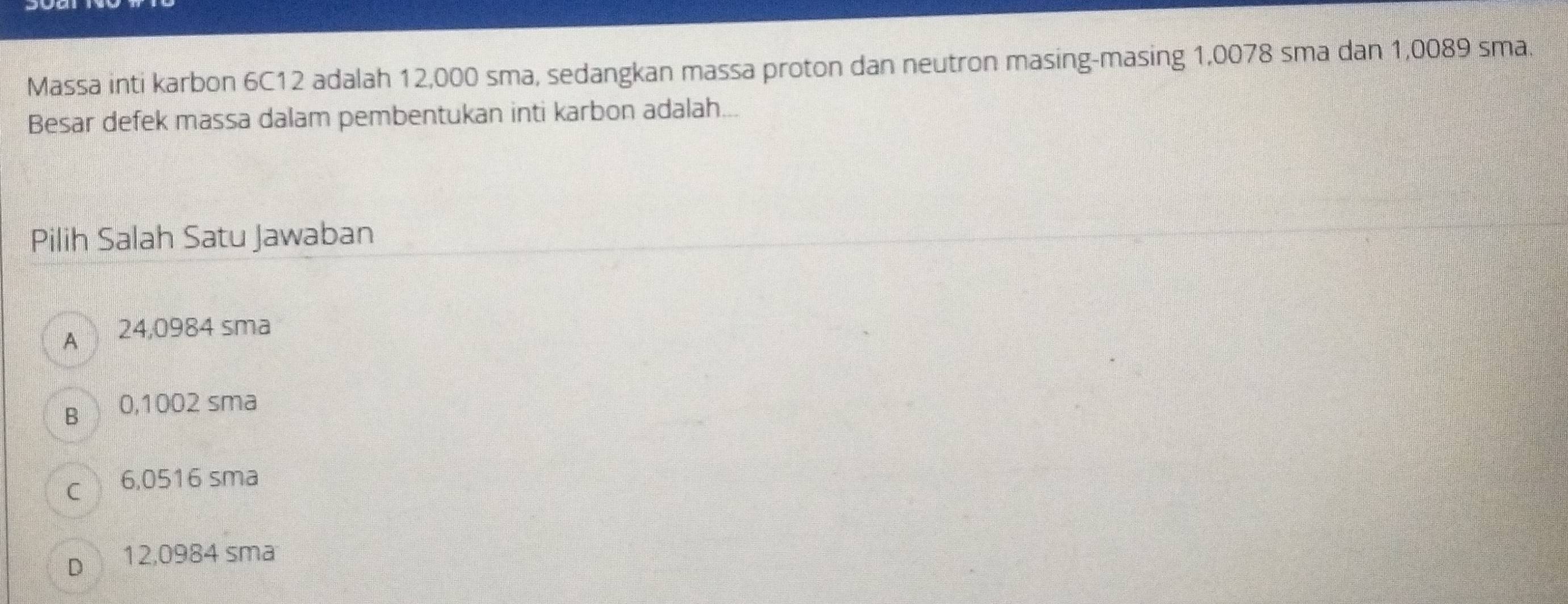 Massa inti karbon 6C12 adalah 12,000 sma, sedangkan massa proton dan neutron masing-masing 1,0078 sma dan 1,0089 sma.
Besar defek massa dalam pembentukan inti karbon adalah...
Pilih Salah Satu Jawaban
A 24,0984 sma
B 0,1002 sma
c 6,0516 sma
Dì 12,0984 sma