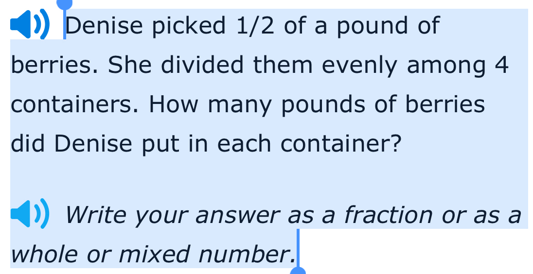 Denise picked 1/2 of a pound of 
berries. She divided them evenly among 4
containers. How many pounds of berries 
did Denise put in each container? 
Write your answer as a fraction or as a 
whole or mixed number.