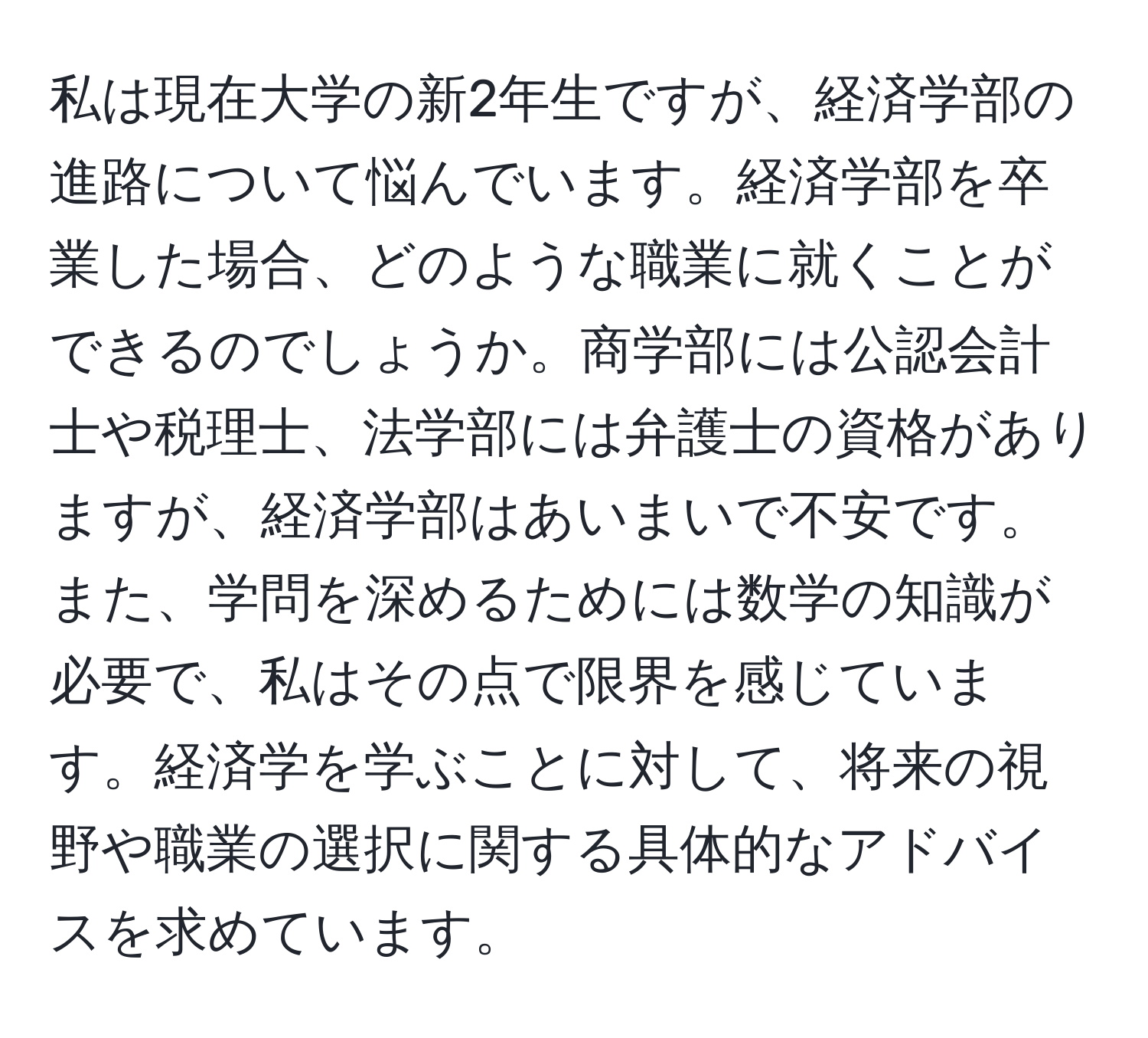 私は現在大学の新2年生ですが、経済学部の進路について悩んでいます。経済学部を卒業した場合、どのような職業に就くことができるのでしょうか。商学部には公認会計士や税理士、法学部には弁護士の資格がありますが、経済学部はあいまいで不安です。また、学問を深めるためには数学の知識が必要で、私はその点で限界を感じています。経済学を学ぶことに対して、将来の視野や職業の選択に関する具体的なアドバイスを求めています。