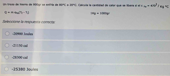 Un trozo de hierro de 900gr se enfría de 80°C a 20°C. Calcula la cantidad de calor que se libera si el c_Fe=470^J/Kg°C
Q=mc_Fe(T_f-T_i)
1Kg=1000gr
Seleccione la respuesta correcta:
-20900 Joules
-21150 cal
-28300 cal
-25380 Joules