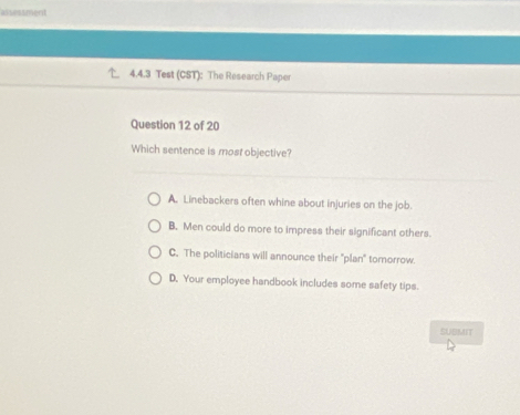 assessment
4.4.3 Test (CST): The Research Paper
Question 12 of 20
Which sentence is most objective?
A. Linebackers often whine about injuries on the job.
B. Men could do more to impress their significant others.
C. The politicians will announce their 'plan'' tornorrow.
D. Your employee handbook includes some safety tips.
SUBMIT