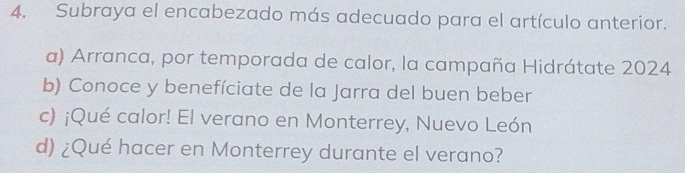 Subraya el encabezado más adecuado para el artículo anterior.
a) Arranca, por temporada de calor, la campaña Hidrátate 2024
b) Conoce y benefíciate de la Jarra del buen beber
c) ¡Qué calor! El verano en Monterrey, Nuevo León
d) ¿Qué hacer en Monterrey durante el verano?