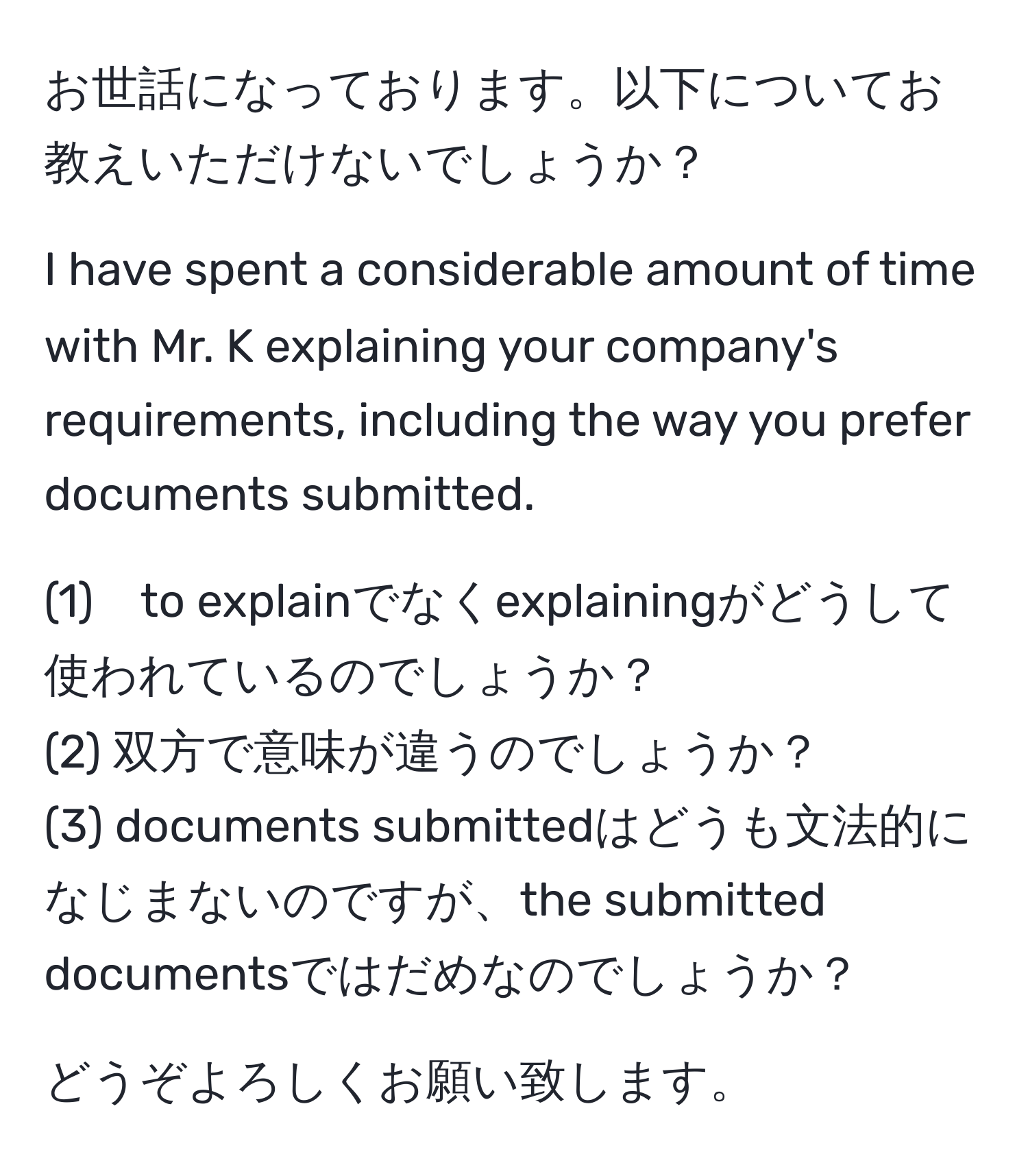 お世話になっております。以下についてお教えいただけないでしょうか？

I have spent a considerable amount of time with Mr. K explaining your company's requirements, including the way you prefer documents submitted.

(1)　to explainでなくexplainingがどうして使われているのでしょうか？  
(2) 双方で意味が違うのでしょうか？  
(3) documents submittedはどうも文法的になじまないのですが、the submitted documentsではだめなのでしょうか？  

どうぞよろしくお願い致します。