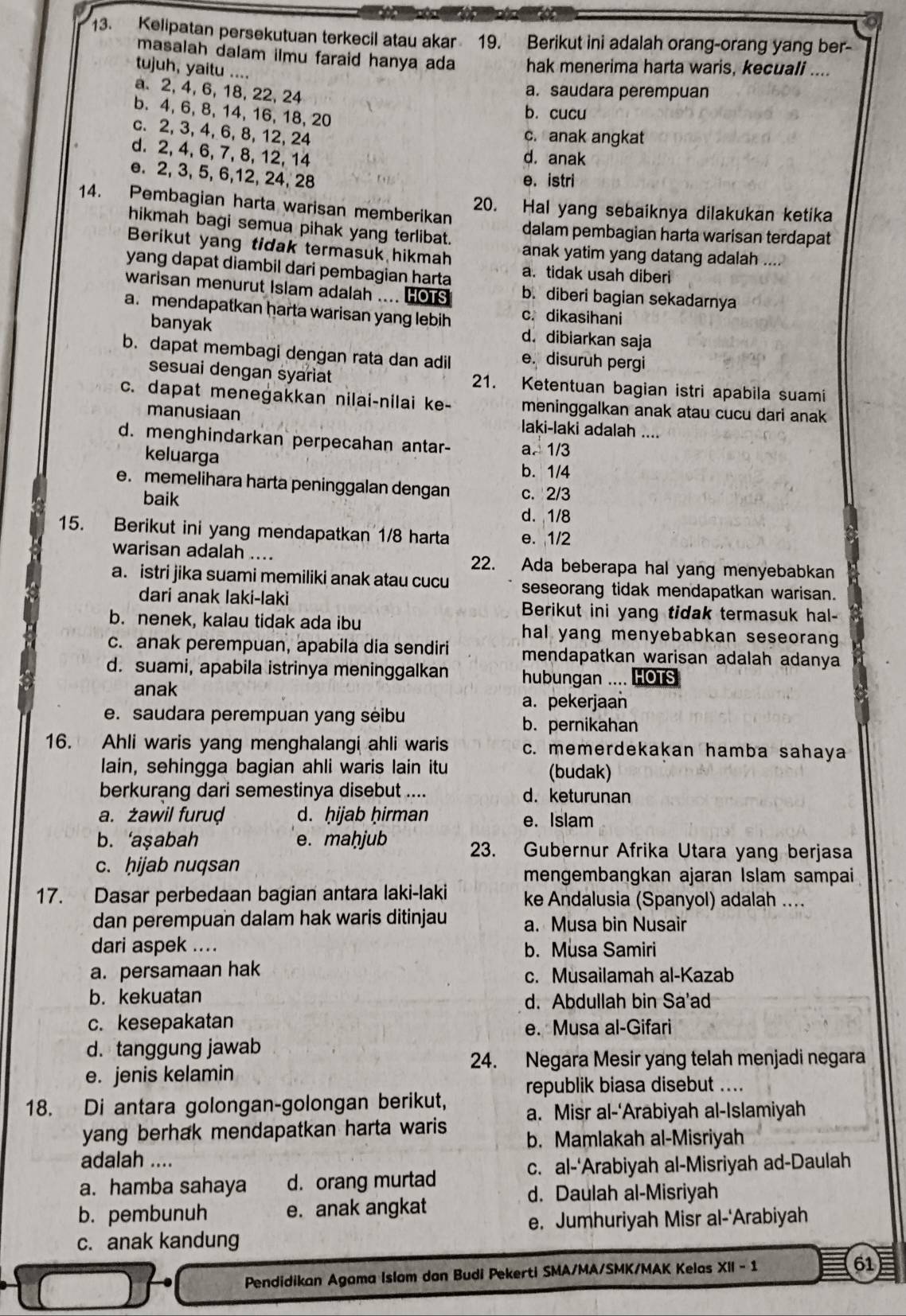 Kelipatan persekutuan terkecil atau akar 19. Berikut ini adalah orang-orang yang ber-
masalah dalam ilmu faraid hanya ada hak menerima harta waris, kecuali ....
tujuh, yaitu ....
a. 2, 4, 6, 18, 22, 24
a. saudara perempuan
b. 4, 6, 8, 14, 16, 18, 20
b. cucu
c. 2, 3, 4, 6, 8, 12, 24
c. anak angkat
d. 2, 4, 6, 7, 8, 12, 14 d. anak
e. 2, 3, 5, 6,12, 24, 28
e. istri
14. Pembagian harta warisan memberikan 20. Hal yang sebaiknya dilakukan ketika
hikmah bagi semua pihak yang terlibat. dalam pembagian harta warisan terdapat
Berikut yang tidak termasuk hikmah anak yatim yang datang adalah ....
yang dapat diambil dari pembagian harta a. tidak usah diberi
warisan menurut Islam adalah .... HOTS b. diberi bagian sekadarnya
a. mendapatkan harta warisan yang lebih c. dikasihani
banyak d. dibiarkan saja
b. dapat membagi dengan rata dan adil e. disuruh pergi
sesuai dengan syariat 21. Ketentuan bagian istri apabila suami
c. dapat menegakkan nilai-nilai ke- meninggalkan anak atau cucu dari anak
manusiaan laki-laki adalah ....
d. menghindarkan perpecahan antar- a. 1/3
keluarga b. 1/4
e. memelihara harta peninggalan dengan c. 2/3
baik d. 1/8
15. Berikut ini yang mendapatkan 1/8 harta e. 1/2
warisan adalah .... 22. Ada beberapa hal yang menyebabkan
a. istri jika suami memiliki anak atau cucu seseorang tidak mendapatkan warisan.
dari anak laki-laki Berikut ini yang tidak termasuk hal-
b. nenek, kalau tidak ada ibu hal yang menyebabkan seseorang 
c. anak perempuan, apabila dia sendiri mendapatkan warisan adalah adanya
d. suami, apabila istrinya meninggalkan hubungan .... HOTS
anak
a. pekerjaan
e. saudara perempuan yang seibu b. pernikahan
16. Ahli waris yang menghalangi ahli waris c. memerdekakan hamba sahaya
lain, sehingga bagian ahli waris lain itu (budak)
berkurang dari semestinya disebut .... d. keturunan
a. żawil furuḍ d. ḥijab ḥirman e. Islam
b. ‘aşabah e. maḥjub 23. Gubernur Afrika Utara yang berjasa
c. ḥijab nuqsan
mengembangkan ajaran Islam sampai
17. Dasar perbedaan bagian antara laki-laki ke Andalusia (Spanyol) adalah ....
dan perempuan dalam hak waris ditinjau a. Musa bin Nusair
dari aspek .... b. Musa Samiri
a. persamaan hak c. Musailamah al-Kazab
b. kekuatan d. Abdullah bin Sa'ad
c. kesepakatan e. Musa al-Gifari
d. tanggung jawab
24. Negara Mesir yang telah menjadi negara
e. jenis kelamin
republik biasa disebut ....
18. Di antara golongan-golongan berikut, a. Misr al-‘Arabiyah al-Islamiyah
yang berhak mendapatkan harta waris b. Mamlakah al-Misriyah
adalah ....
c. al-‘Arabiyah al-Misriyah ad-Daulah
a. hamba sahaya d. orang murtad
d. Daulah al-Misriyah
b. pembunuh e. anak angkat
e. Jumhuriyah Misr al-'Arabiyah
c. anak kandung
Pendidikan Agama Islam dan Budi Pekerti SMA/MA/SMK/MAK Kelas X||-1
61