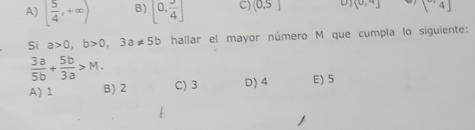 A) [ 5/4 ,+∈fty ) B) 0, 3/4 ] C) (0,5] D) (0,4] [4]
Si a>0, b>0, 3a!= 5b hallar el mayor número M que cumpla lo siguiente:
 3a/5b + 5b/3a >M.
A) 1 B) 2 C) 3 D) 4 E) 5