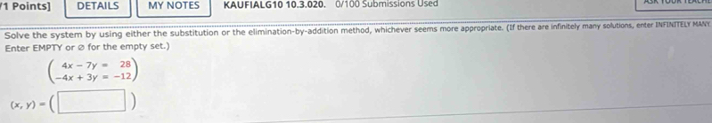 DETAILS MY NOTES KAUFIALG10 10.3.020. 0/100 Submissions Used
Solve the system by using either the substitution or the elimination-by-addition method, whichever seems more appropriate. (If there are infinitely many solutions, enter INFINITELY MANY
Enter EMPTY or ∅ for the empty set.)
beginpmatrix 4x-7y=28 -4x+3y=-12endpmatrix
(x,y)=(□ )