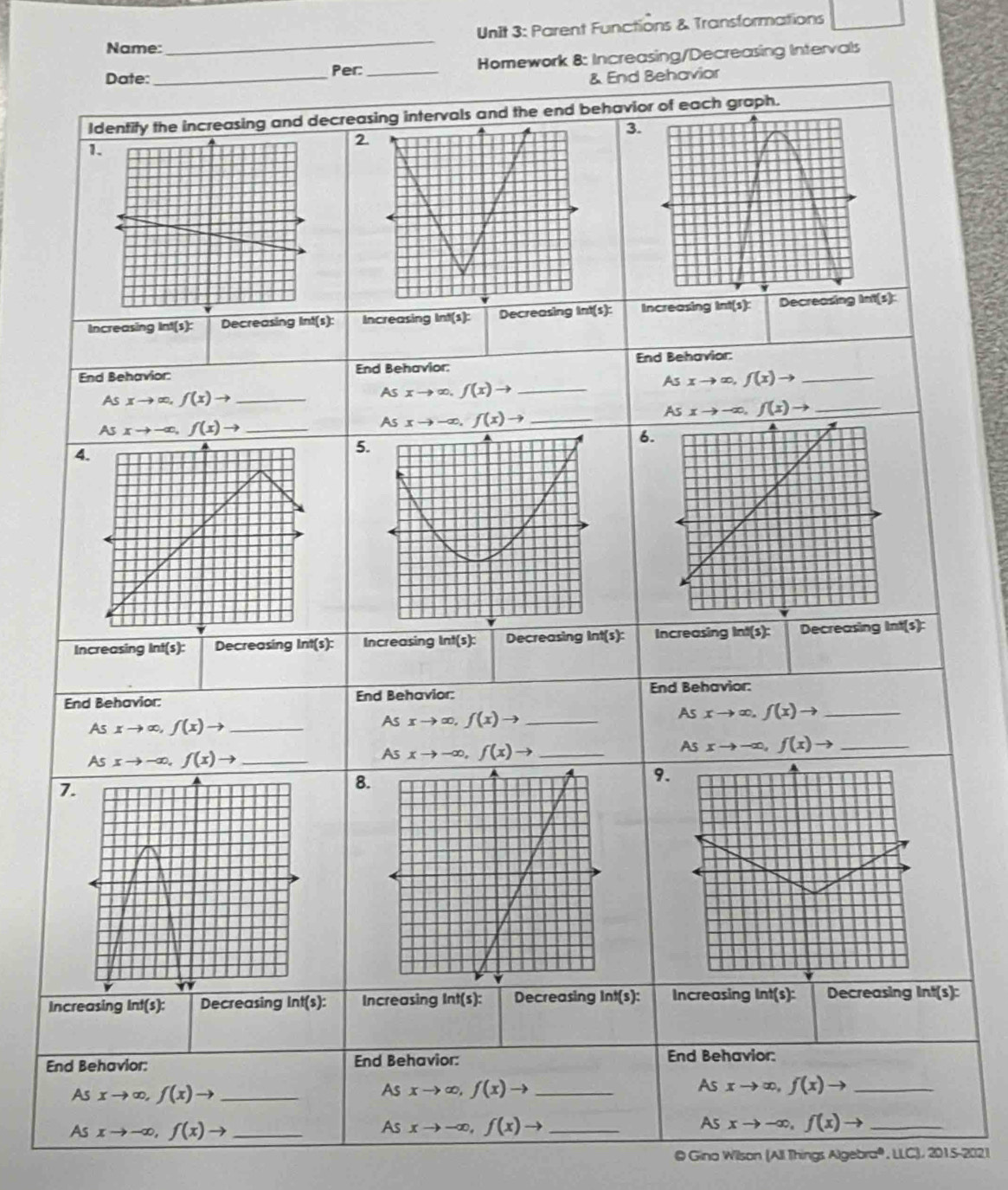 Name:_ Unit 3: Parent Functions & Transformations 
Per:_ Homework 8: Increasing/Decreasing Intervals 
Date: _& End Behavior 
Identify the increasing and decreasing intervals and the end behavior of each graph. 
3. 
1. 
2. 
Increasing Int(s): Decreasing Int(s): Increasing Int(s): Decreasing lnt(s): Increasing Int(s): Decreasing Int(s): 
End Behavior: End Behavior: End Behavior:_
Asxto ∈fty , f(x)to
_ Asxto ∈fty , f(x)to
Asxto ∈fty , f(x)to _
Asxto -∈fty , f(x)to _ 
_ Asxto -∈fty , f(x)to
Asxto -∈fty , f(x)to _ 
6. 
4. 
5. 
Increasing ln t(s) : Decreasing Int(s): Increasing int(s): Decreasing ln t (5) Increasing Int(s): Decreasing Int(s): 
End Behavior: End Behavior: End Behavior:
Asxto ∈fty , f(x)to _ 
_ Asxto ∈fty , f(x)to
_ Asxto ∈fty , f(x)to
Asxto -∈fty , f(x)to _ 
_ Asxto -∈fty , f(x)to
Asxto -∈fty , f(x)to _ 
9. 
7 
8. 
v 
Increasing ln f(s) : Decreasing ln t(s) : Increasing Int(s): Decreasing Int(s): Increasing Int(s): Decreasing Int(s): 
End Behavior: End Behavior: End Behavior: 
As xto ∈fty , f(x)to _ 
As 
A xto ∈fty , f(x)to _ xto ∈fty , f(x)to _ 
As xto -∈fty , f(x)to _ 
As xto -∈fty , f(x)to _As xto -∈fty , f(x)to _ 
@ Gino Wilson (All Things Algebra®, LLC), 2015-2021