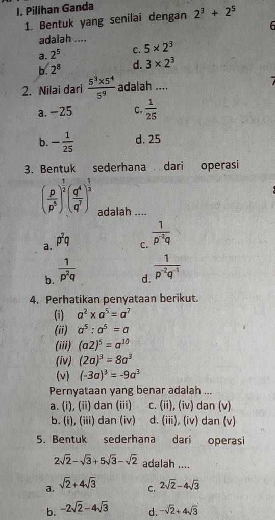 Pilihan Ganda
1. Bentuk yang senilai dengan 2^3+2^5
6
adalah ....
a. 2^5
C. 5* 2^3
b. 2^8
d. 3* 2^3
2. Nilai dari  (5^3* 5^4)/5^9  adalah ....
a. -25 C.  1/25 
b. - 1/25  d. 25
3. Bentuk sederhana dari operasi
( p/p^5 )^ 1/2 ( q^4/q^7 )^ 1/3  adalah ....
a. p^2q
C.  1/p^(-2)q 
b.  1/p^2q 
d.  1/p^(-2)q^(-1) 
4. Perhatikan penyataan berikut.
(i) a^2* a^5=a^7
(ii) a^5:a^5=a
(iii) (a2)^5=a^(10)
(iv) (2a)^3=8a^3
(v) (-3a)^3=-9a^3
Pernyataan yang benar adalah ...
a. (i), (ii) dan (iii) c. (ii), (iv) dan (v)
b. (i), (iii) dan (iv) d. (iii), (iv) dan (v)
5. Bentuk sederhana dari operasi
2sqrt(2)-sqrt(3)+5sqrt(3)-sqrt(2) adalah ....
a. sqrt(2)+4sqrt(3) 2sqrt(2)-4sqrt(3)
C.
b. -2sqrt(2)-4sqrt(3) -sqrt(2)+4sqrt(3)
d.