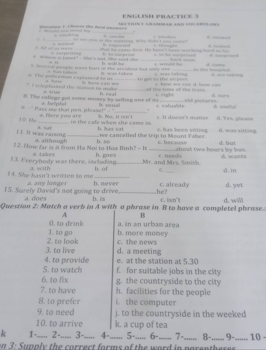 ENGLISH PRACTICE 3
SECTION L: GRAMMAR AND VOCABULARY
Question 1: Choose the best answers
1. Would you mind my_
?
a smoking b smoke C. smokes d. smoked
2. 1_ to see you at the meeting. Why didn't you come?
a. waited b. expected c thought d. looked
3. All of us were _that he came first. He hasn't been working hard so far
a. surprising b. to surprise c. to be surprised d. surprised
4. Where is Janet? - She's out. She said she _back soon. d. came
a. is b. will be c. would be
5. Several people were hurt in the accident but only one to the hospital
a. has taken b. was taken c. was taking d. are taking
6. The policeman explained to us _to get to the airport.
a. how b. how can we c. how we can d. how can
7. I telephoned the station to make _of the time of the train.
a. true b. real c. right d. sure
8. The college got some money by selling one of its old pictures.
a. helpful b. usual c. valuable d. useful
9. -” Pass me that pen, please!" - "_
a. Here you are b. No, it isn't c. It doesn't matter d. Yes, please
10. He _in the cafe when she came in.
a. sat b. has sat c. has been sitting d. was sitting
11. It was raining_
we cancelled the trip to Mount Faber.
a. although b. so c. because d. but
12. How far is it from Ha Noi to Hoa Binh? - It _about two hours by bus.
a. takes b. goes c. needs d. wants
13. Everybody was there, including _Mr. and Mrs. Smith.
a. with b. of _d. in
C.
14. She hasn’t written to me_
a. any longer b. never c. already d. yet
15. Surely David’s not going to drive_ he?
a. does b. is c. isn’t d. will
Question 2: Match a verb in A with a phrase in B to have a completel phrase.:
A
B
0. to drink a. in an urban area
1. to go b. more money
2. to look c. the news
3. to live d. a meeting
4. to provide e. at the station at 5.30
5. to watch f. for suitable jobs in the city
6. to fix g. the countryside to the city
7. to have h. facilities for the people
8. to prefer i. the computer
9. to need j. to the countryside in the weeked
10. to arrive k. a cup of tea
k 1-..... 2-..... 3-..... 4-...... 5-..... 6-...... 7-._ 8-_ 9-_ 10 -
on 3: Supply the correct forms of the word in parentheses