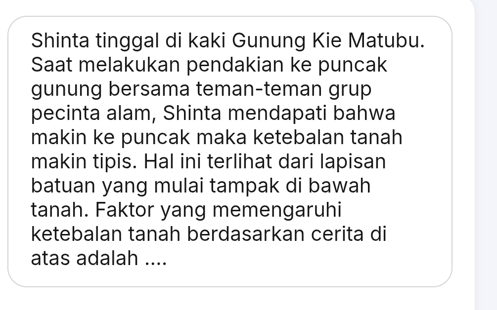 Shinta tinggal di kaki Gunung Kie Matubu. 
Saat melakukan pendakian ke puncak 
gunung bersama teman-teman grup 
pecinta alam, Shinta mendapati bahwa 
makin ke puncak maka ketebalan tanah 
makin tipis. Hal ini terlihat dari lapisan 
batuan yang mulai tampak di bawah 
tanah. Faktor yang memengaruhi 
ketebalan tanah berdasarkan cerita di 
atas adalah ....